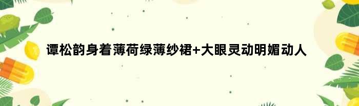 谭松韵身着薄荷绿薄纱裙 大眼灵动明媚动人