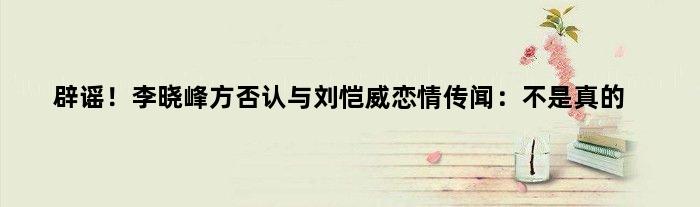 辟谣！李晓峰方否认与刘恺威恋情传闻：不是真的
