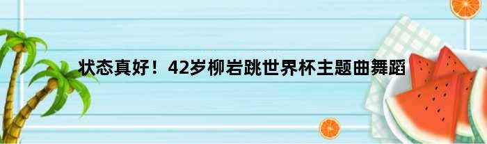 状态真好！42岁柳岩跳世界杯主题曲舞蹈
