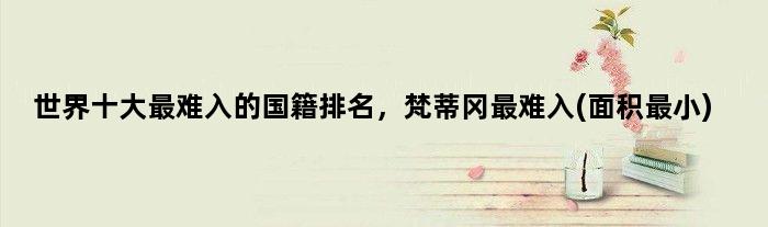 世界十大最难入的国籍排名，梵蒂冈最难入(面积最小)