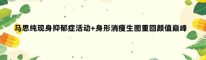 马思纯现身抑郁症活动 身形消瘦生图重回颜值