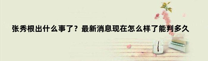 张秀根出什么事了？最新消息现在怎么样了能判多久