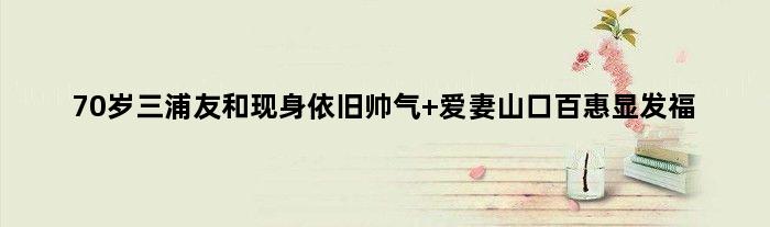 70岁三浦友和现身依旧帅气 爱妻山口百惠显发福
