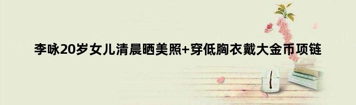 李咏20岁女儿清晨晒美照 穿低胸衣戴大金币项链