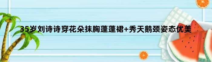 35岁刘诗诗穿花朵抹胸蓬蓬裙 秀天鹅颈姿态优美
