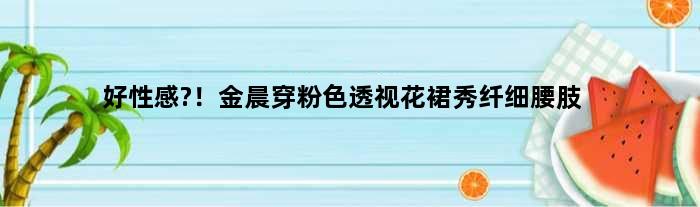 好性感?！金晨穿粉色透视花裙秀纤细腰肢