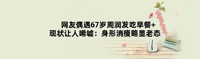 网友偶遇67岁周润发吃早餐 现状让人唏嘘：身形消瘦略显老态