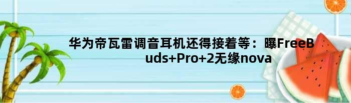 华为帝瓦雷调音耳机还得接着等：曝FreeBuds Pro 2无缘nova 10发布会