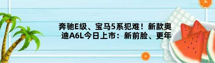 奔驰E级、宝马5系犯难！新款奥迪A6L今日上市：新前脸、更年轻