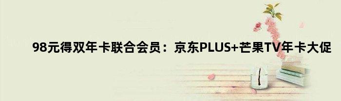 98元得双年卡联合会员：京东PLUS+芒果TV年卡大促
