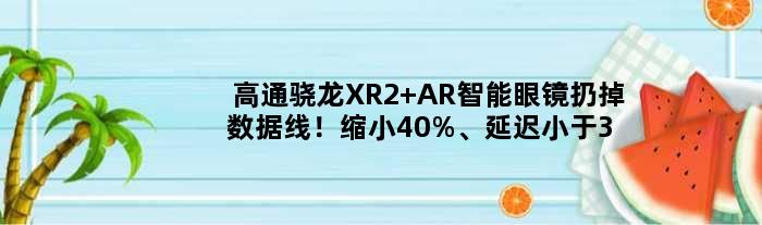 高通骁龙XR2 AR智能眼镜扔掉数据线！缩小40%、延迟小于3ms