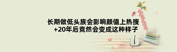长期做低头族会影响颜值上热搜 20年后竟然会变成这种样子