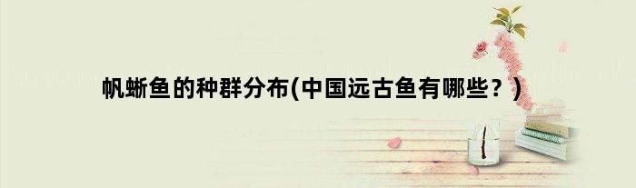 帆蜥鱼的种群分布(中国远古鱼有哪些？)