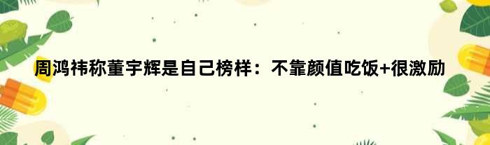 周鸿祎称董宇辉是自己榜样：不靠颜值吃饭 很激励