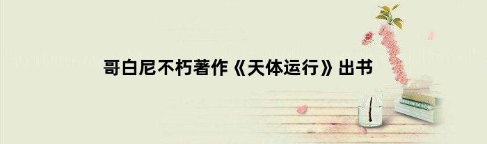 哥白尼不朽著作《天体运行》出书