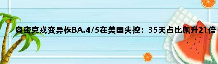奥密克戎变异株BA.4/5在美国失控：35天占比飙升21倍