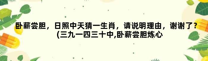 卧薪尝胆，日照中天猜一生肖，请说明理由，谢谢了？(三九一四三十中,卧薪尝胆炼心性打一生肖和数字？)