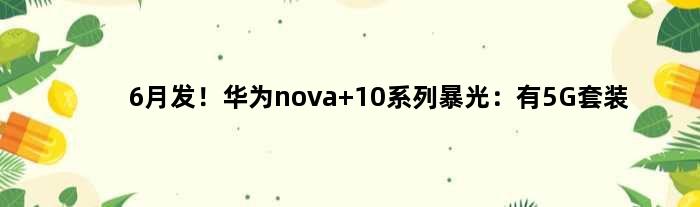 6月发！华为nova 10系列暴光：有5G套装