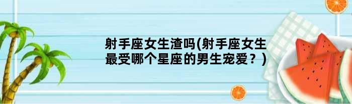 射手座女生渣吗(射手座女生最受哪个星座的男生宠爱？)