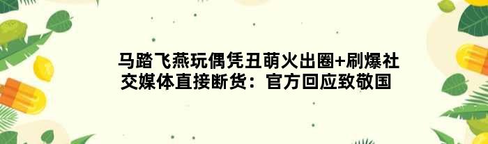 “马踏飞燕”玩偶凭丑萌火出圈 刷爆社交媒体直接断货：官方回应致敬国宝