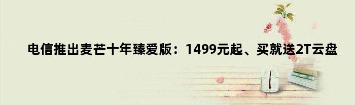 电信推出麦芒十年臻爱版：1499元起、买就送2T云盘
