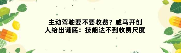 主动驾驶要不要收费？威马开创人给出谜底：技能达不到收费尺度