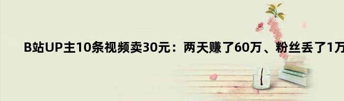 B站UP主10条视频卖30元：两天赚了60万、粉丝丢了1万