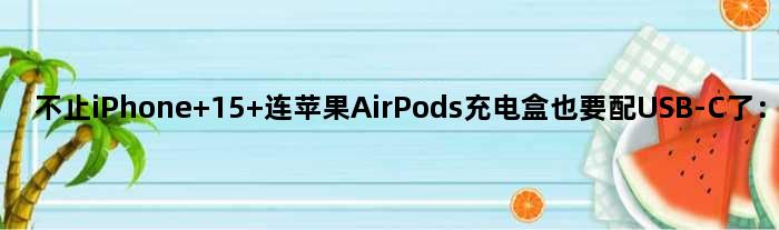 不止iPhone 15 连苹果AirPods充电盒也要配USB-C了：2023年见