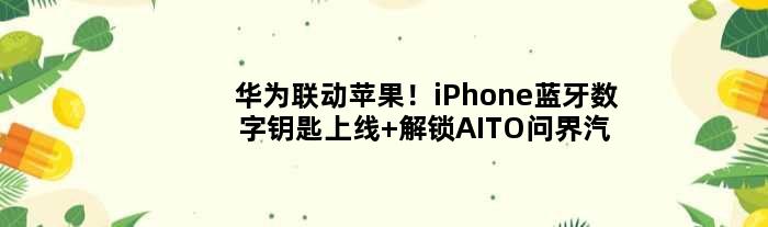 华为联动苹果！iPhone蓝牙数字钥匙上线 解锁AITO问界汽车