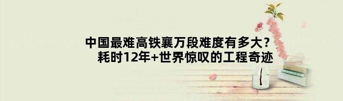 中国最难高铁襄万段难度有多大？耗时12年 世界惊叹的工程奇迹