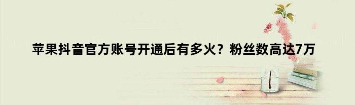 苹果抖音官方账号开通后有多火？粉丝数“高达”7万