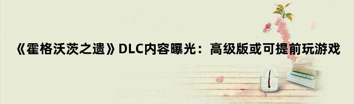《霍格沃茨之遗》DLC内容曝光：版或可提前玩游戏