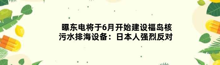 曝东电将于6月开始建设福岛核污水排海设备：日本人强烈反对