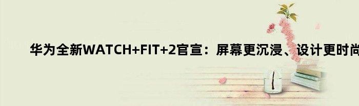 华为全新WATCH FIT 2官宣：屏幕更沉浸、设计更时尚