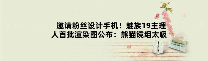 邀请粉丝设计手机！魅族19主理人首批渲染图公布：熊猫镜组太吸睛