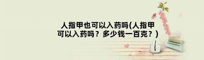 人指甲也可以入药吗(人指甲可以入药吗？多少钱一百克？)