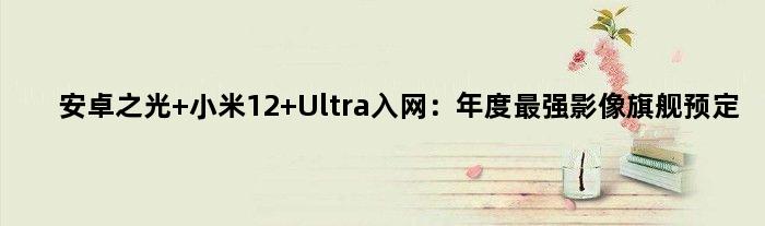 安卓之光 小米12 Ultra入网：年度最强影像旗舰预定