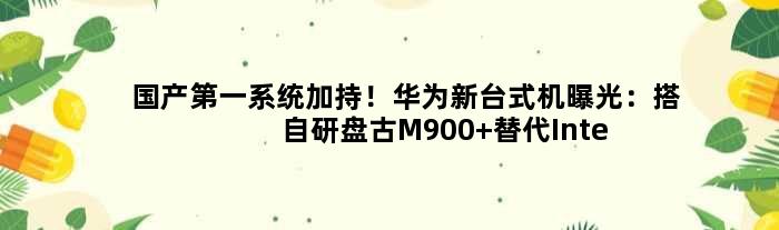 国产系统加持！华为新台式机曝光：搭自研盘古M900 替代Intel/AMD