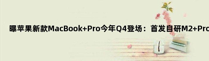 曝苹果新款MacBook Pro今年Q4登场：自研M2 Pro/Max芯片