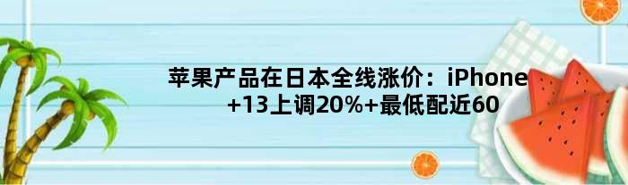 苹果产品在日本全线涨价：iPhone 13上调20% 更低配近6000元