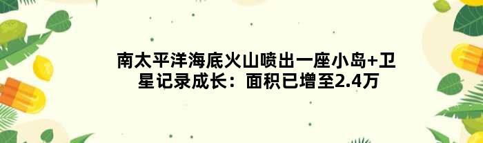 南太平洋海底火山喷出一座小岛 卫星记录成长：面积已增至2.4万平米