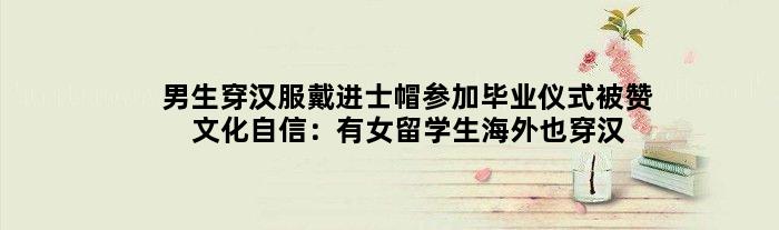 男生穿汉服戴进士帽参加毕业仪式被赞文化自信：有女留学生海外也穿汉服毕业