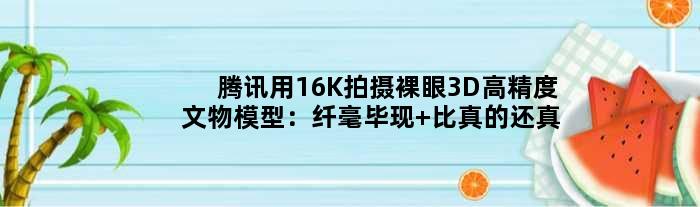 腾讯用16K拍摄裸眼3D高精度文物模型：纤毫毕现 比真的还“真”