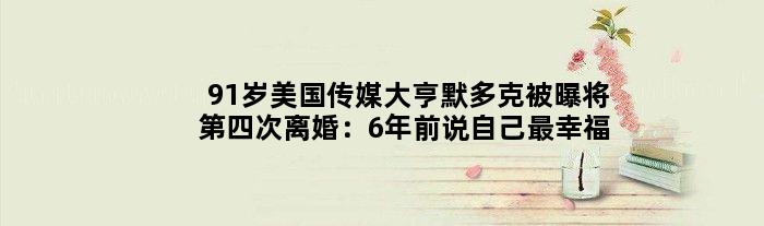 91岁美国传媒大亨默多克被曝将第四次离婚：6年前说自己最幸福
