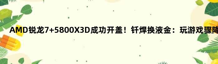 AMD锐龙7 5800X3D成功开盖！钎焊换液金：玩游戏骤降10℃