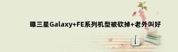 曝三星Galaxy FE系列机型被砍掉 老外叫好