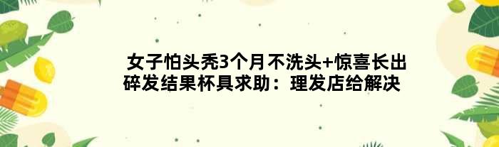 女子怕头秃3个月不洗头 惊喜长出碎发结果杯具求助：理发店给解决办法