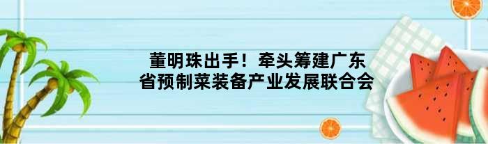 董明珠出手！牵头筹建广东省预制菜装备产业发展联合会