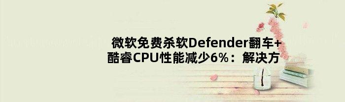 微软免费杀软Defender翻车 酷睿CPU性能减少6%：解决方法来了