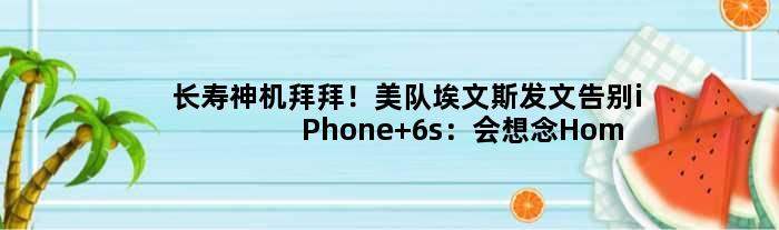 长寿神机拜拜！美队埃文斯发文告别iPhone 6s：会想念Home键